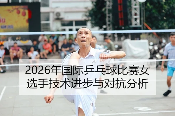 2026年国际乒乓球比赛女选手技术进步与对抗分析