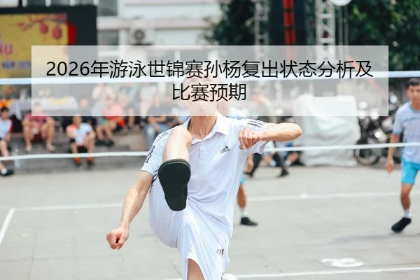 2026年游泳世锦赛孙杨复出状态分析及比赛预期